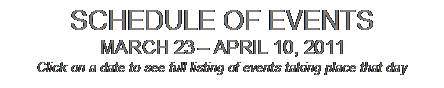 Text Box: SCHEDULE OF EVENTS
MARCH 23  APRIL 10, 2011
Click on a date to see full listing of events taking place that day
